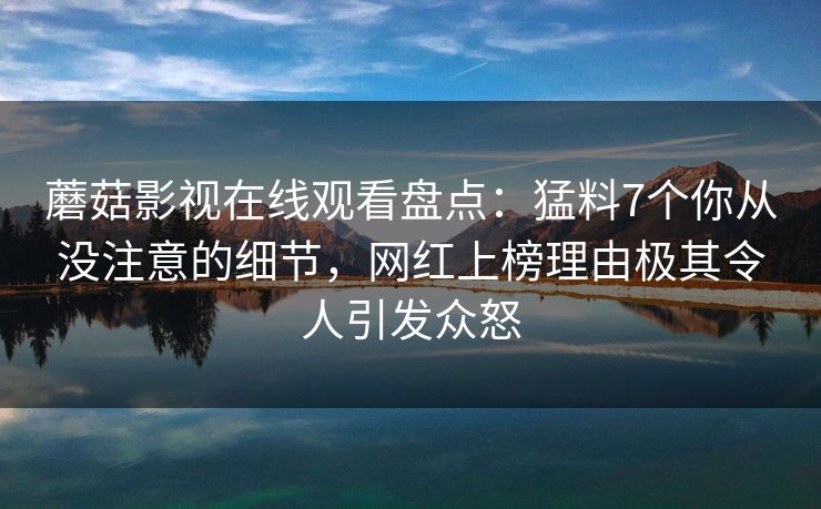 蘑菇影视在线观看盘点:猛料7个你从没注意的细节,网红上榜理由极其令人引发众怒 蘑菇影视在线观看盘点:猛料7个你从没注意的细节,网红上榜理由极其令人引发众怒