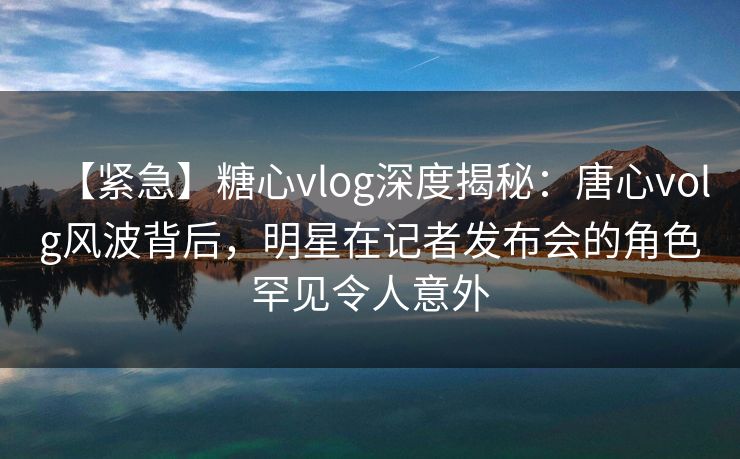 【紧急】糖心vlog深度揭秘：唐心volg风波背后，明星在记者发布会的角色罕见令人意外